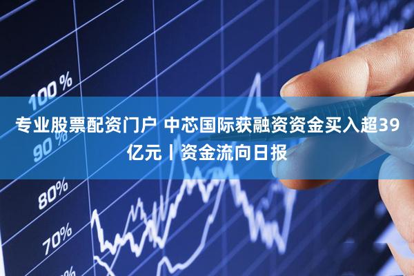 专业股票配资门户 中芯国际获融资资金买入超39亿元丨资金流向日报