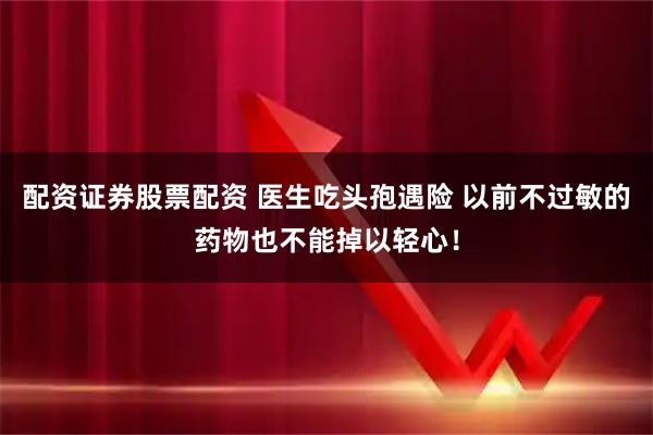 配资证券股票配资 医生吃头孢遇险 以前不过敏的药物也不能掉以轻心！
