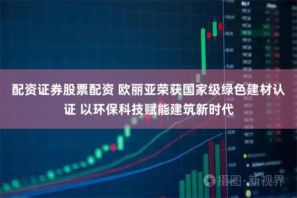 配资证券股票配资 欧丽亚荣获国家级绿色建材认证 以环保科技赋能建筑新时代