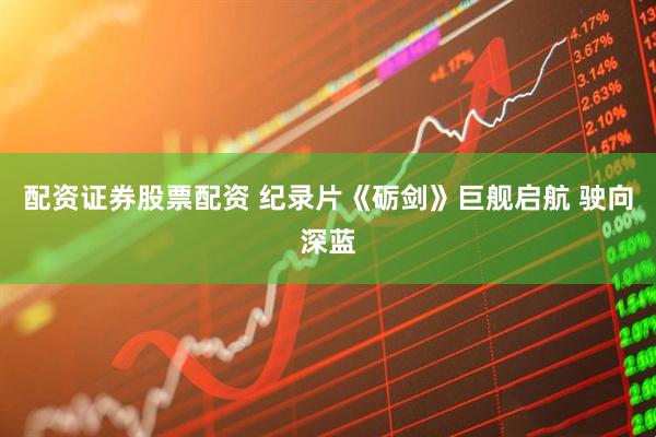 配资证券股票配资 纪录片《砺剑》巨舰启航 驶向深蓝