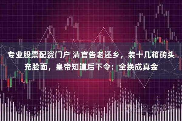 专业股票配资门户 清官告老还乡，装十几箱砖头充脸面，皇帝知道后下令：全换成真金