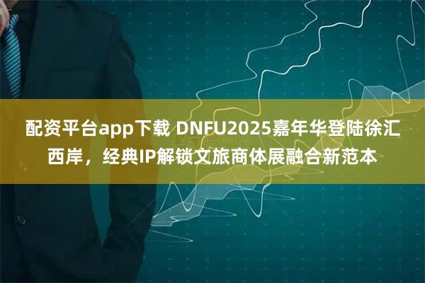 配资平台app下载 DNFU2025嘉年华登陆徐汇西岸，经典IP解锁文旅商体展融合新范本